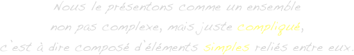 Nous le présentons comme un ensemble
non pas complexe, mais juste compliqué,
c’est à dire composé d’éléments simples reliés entre eux.